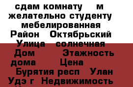 сдам комнату 12 м2  (желательно студенту)  мебелированная › Район ­ Октябрьский › Улица ­ солнечная › Дом ­ 11 › Этажность дома ­ 4 › Цена ­ 6 000 - Бурятия респ., Улан-Удэ г. Недвижимость » Квартиры аренда   . Бурятия респ.